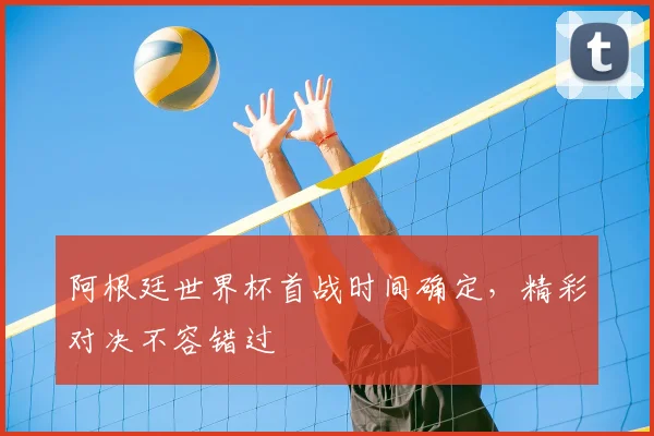 阿根廷世界杯首战时间确定,精彩对决不容错过