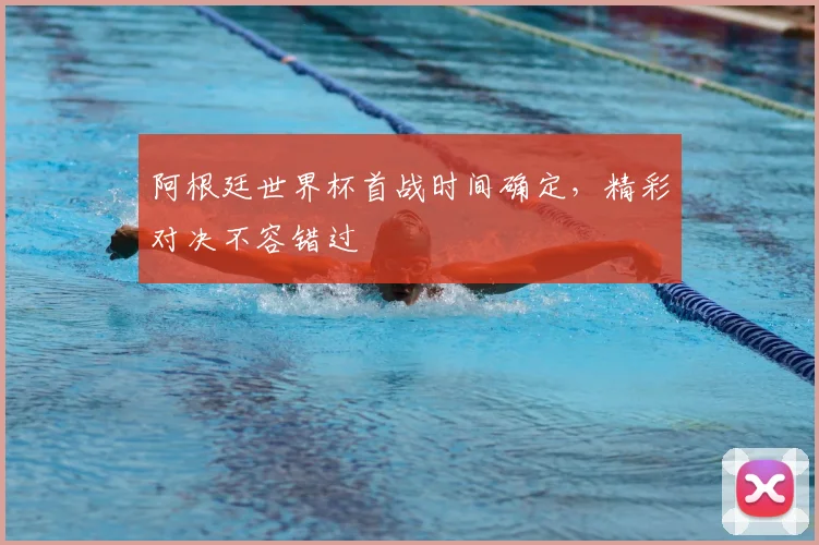 阿根廷世界杯首战时间确定,精彩对决不容错过